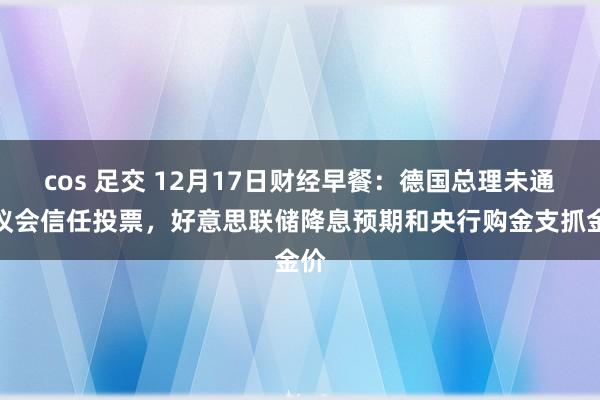 cos 足交 12月17日财经早餐：德国总理未通过议会信任投票，好意思联储降息预期和央行购金支抓金价