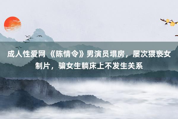 成人性爱网 《陈情令》男演员塌房，屡次猥亵女制片，骗女生躺床上不发生关系