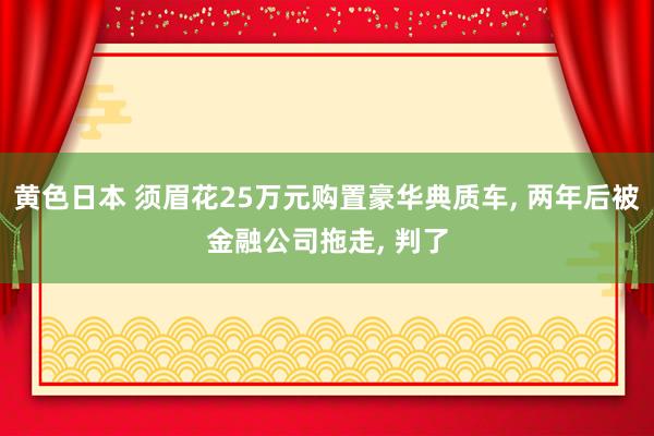 黄色日本 须眉花25万元购置豪华典质车， 两年后被金融公司拖走， 判了