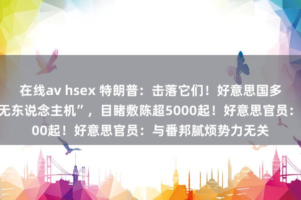 在线av hsex 特朗普：击落它们！好意思国多地上空现多数“奥密无东说念主机”，目睹敷陈超5000起！好意思官员：与番邦腻烦势力无关