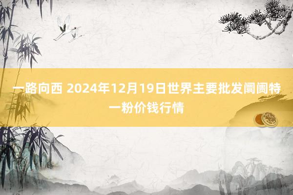 一路向西 2024年12月19日世界主要批发阛阓特一粉价钱行情