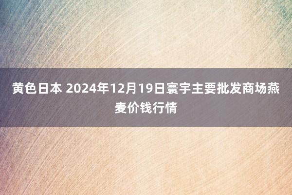 黄色日本 2024年12月19日寰宇主要批发商场燕麦价钱行情