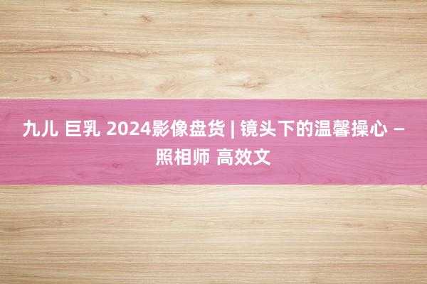 九儿 巨乳 2024影像盘货 | 镜头下的温馨操心 —照相师 高效文