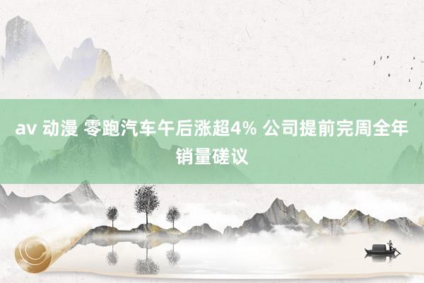 av 动漫 零跑汽车午后涨超4% 公司提前完周全年销量磋议