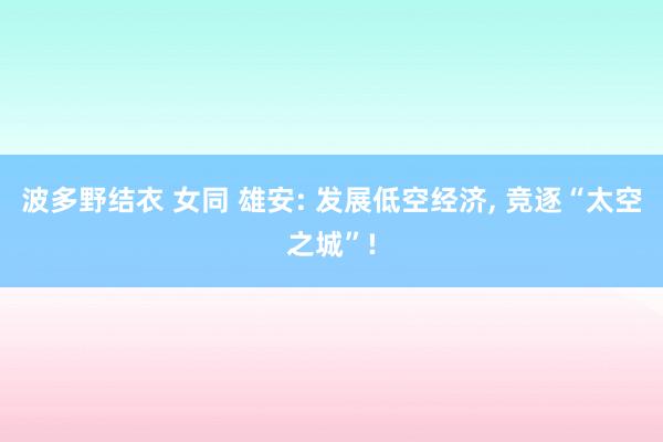波多野结衣 女同 雄安: 发展低空经济， 竞逐“太空之城”!