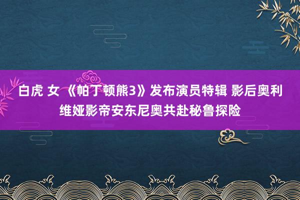 白虎 女 《帕丁顿熊3》发布演员特辑 影后奥利维娅影帝安东尼奥共赴秘鲁探险