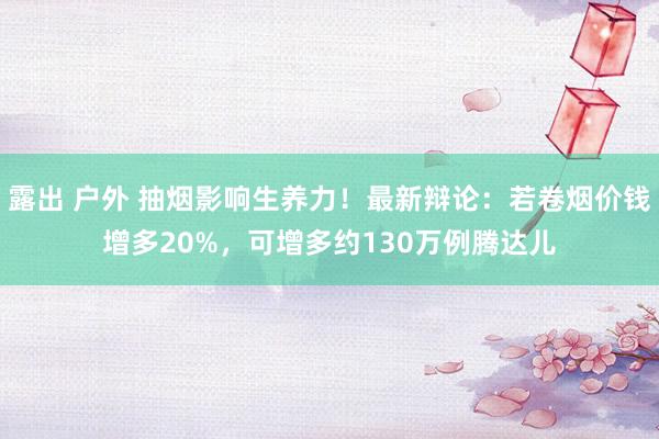 露出 户外 抽烟影响生养力！最新辩论：若卷烟价钱增多20%，可增多约130万例腾达儿
