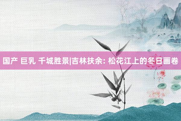 国产 巨乳 千城胜景|吉林扶余: 松花江上的冬日画卷