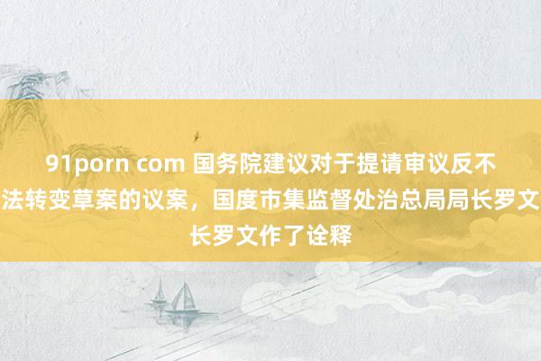 91porn com 国务院建议对于提请审议反不耿介竞争法转变草案的议案，国度市集监督处治总局局长罗文作了诠释