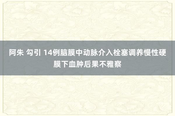 阿朱 勾引 14例脑膜中动脉介入栓塞调养慢性硬膜下血肿后果不雅察