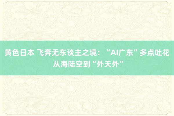 黄色日本 飞奔无东谈主之境：“AI广东”多点吐花 从海陆空到“外天外”