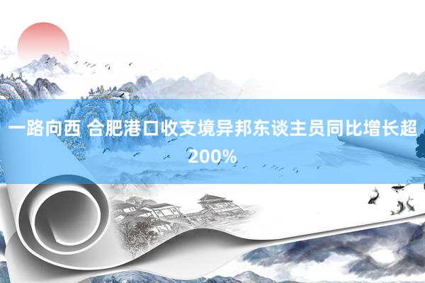 一路向西 合肥港口收支境异邦东谈主员同比增长超200%