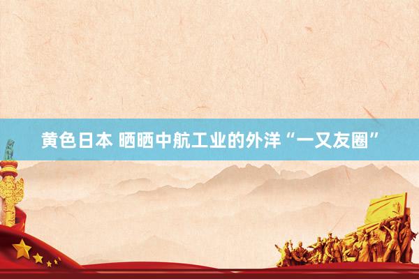 黄色日本 晒晒中航工业的外洋“一又友圈”