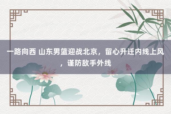 一路向西 山东男篮迎战北京，留心升迁内线上风，谨防敌手外线