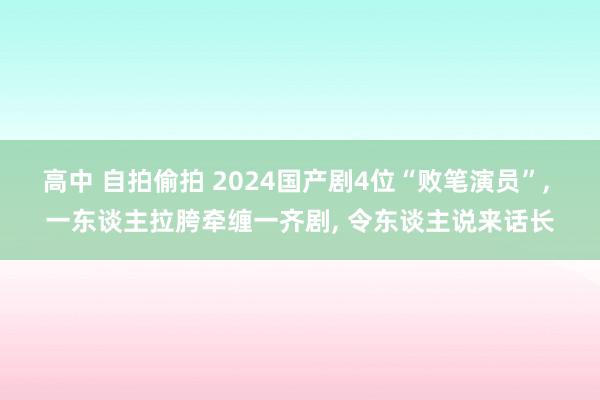 高中 自拍偷拍 2024国产剧4位“败笔演员”， 一东谈主拉胯牵缠一齐剧， 令东谈主说来话长