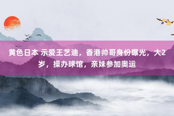 黄色日本 示爱王艺迪，香港帅哥身份曝光，大2岁，操办球馆，亲妹参加奥运