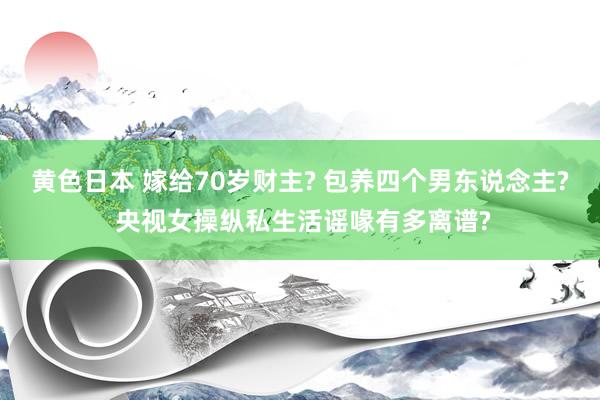 黄色日本 嫁给70岁财主? 包养四个男东说念主? 央视女操纵私生活谣喙有多离谱?