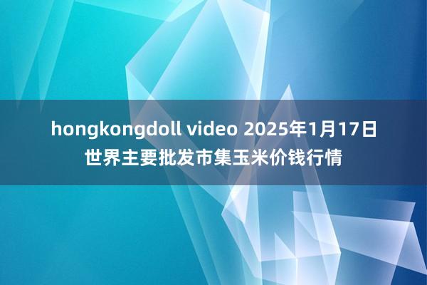 hongkongdoll video 2025年1月17日世界主要批发市集玉米价钱行情
