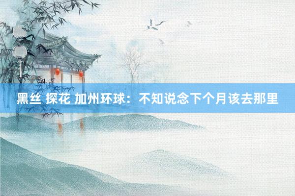 黑丝 探花 加州环球：不知说念下个月该去那里