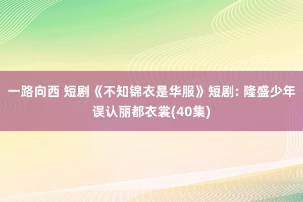 一路向西 短剧《不知锦衣是华服》短剧: 隆盛少年误认丽都衣裳(40集)