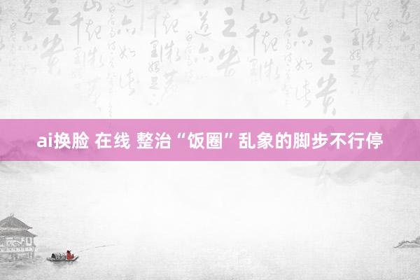 ai换脸 在线 整治“饭圈”乱象的脚步不行停