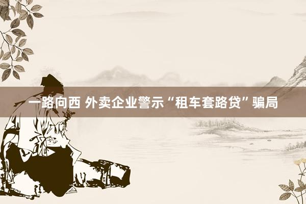 一路向西 外卖企业警示“租车套路贷”骗局