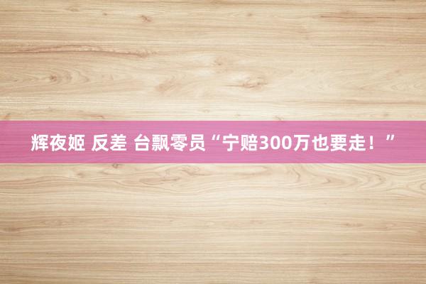 辉夜姬 反差 台飘零员“宁赔300万也要走！”