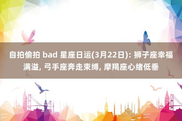 自拍偷拍 bad 星座日运(3月22日): 狮子座幸福满溢， 弓手座奔走束缚， 摩羯座心绪低垂