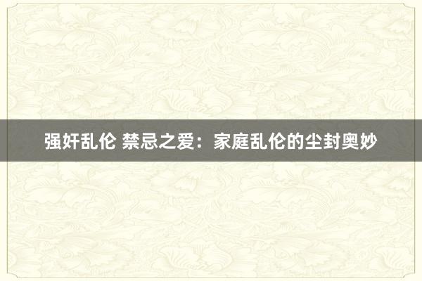 强奸乱伦 禁忌之爱：家庭乱伦的尘封奥妙