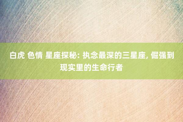 白虎 色情 星座探秘: 执念最深的三星座， 倔强到现实里的生命行者