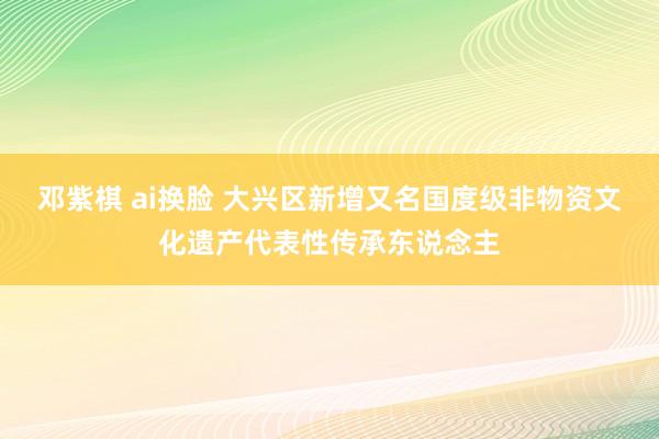 邓紫棋 ai换脸 大兴区新增又名国度级非物资文化遗产代表性传承东说念主
