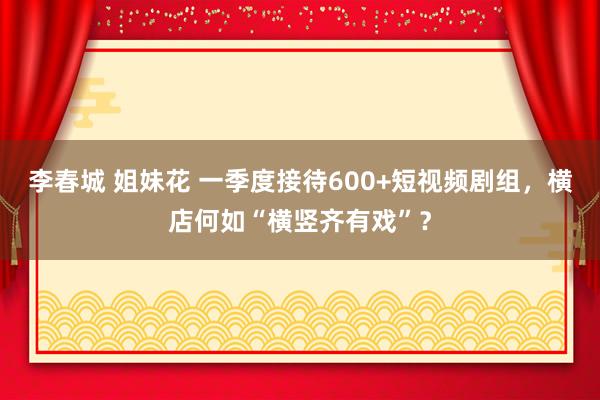李春城 姐妹花 一季度接待600+短视频剧组，横店何如“横竖齐有戏”？