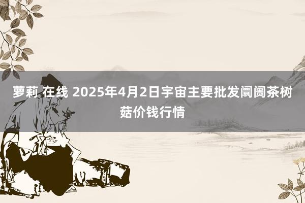 萝莉 在线 2025年4月2日宇宙主要批发阛阓茶树菇价钱行情