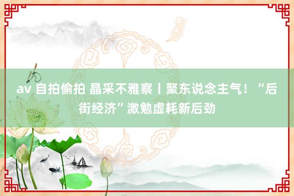 av 自拍偷拍 晶采不雅察丨聚东说念主气！“后街经济”激勉虚耗新后劲