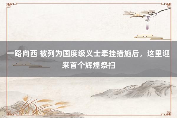 一路向西 被列为国度级义士牵挂措施后，这里迎来首个辉煌祭扫
