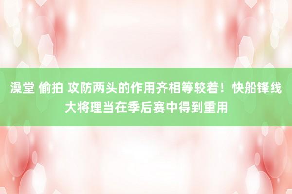 澡堂 偷拍 攻防两头的作用齐相等较着！快船锋线大将理当在季后赛中得到重用