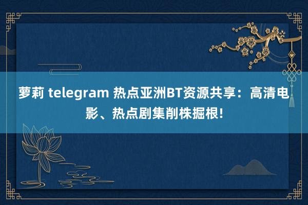 萝莉 telegram 热点亚洲BT资源共享：高清电影、热点剧集削株掘根!