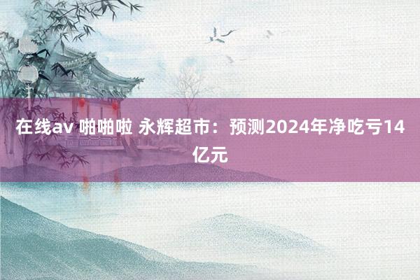 在线av 啪啪啦 永辉超市：预测2024年净吃亏14亿元