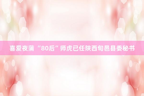 喜爱夜蒲 “80后”师虎已任陕西旬邑县委秘书