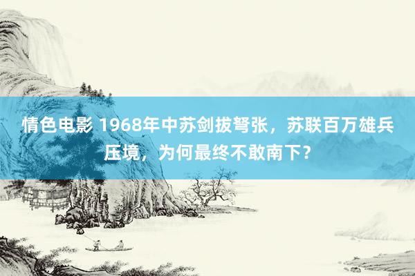 情色电影 1968年中苏剑拔弩张，苏联百万雄兵压境，为何最终不敢南下？