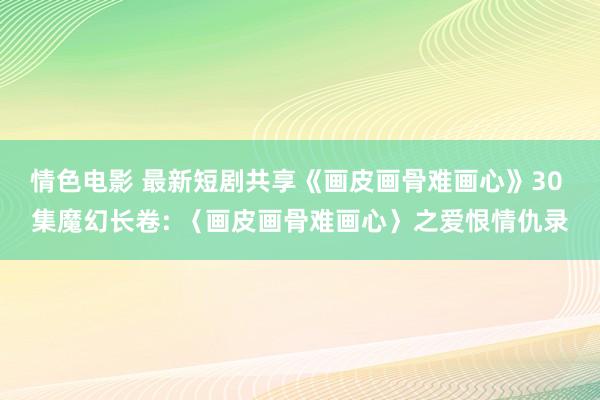 情色电影 最新短剧共享《画皮画骨难画心》30 集魔幻长卷: 〈画皮画骨难画心〉之爱恨情仇录