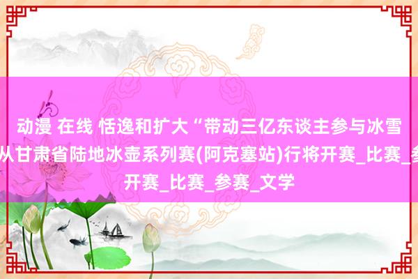 动漫 在线 恬逸和扩大“带动三亿东谈主参与冰雪畅通”服从甘肃省陆地冰壶系列赛(阿克塞站)行将开赛_比赛_参赛_文学
