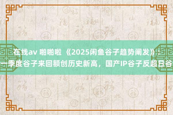 在线av 啪啪啦 《2025闲鱼谷子趋势阐发》：一季度谷子来回额创历史新高，国产IP谷子反超日谷