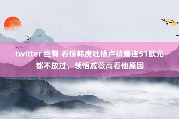 twitter 巨臀 看懂韩庚吐槽卢靖姗连51欧元都不放过，领悟戚薇高看他原因