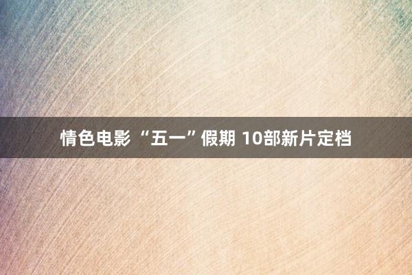 情色电影 “五一”假期 10部新片定档