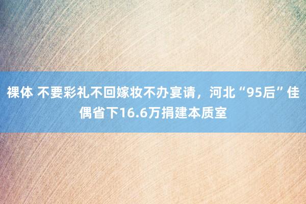 裸体 不要彩礼不回嫁妆不办宴请，河北“95后”佳偶省下16.6万捐建本质室