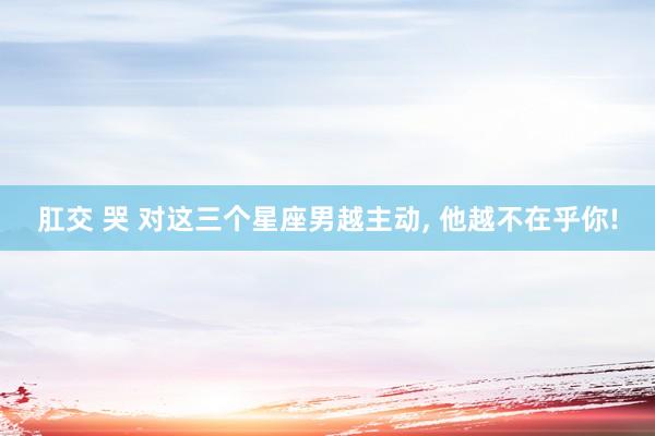 肛交 哭 对这三个星座男越主动， 他越不在乎你!