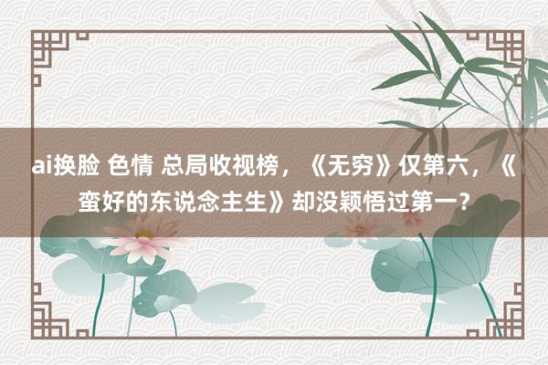 ai换脸 色情 总局收视榜，《无穷》仅第六，《蛮好的东说念主生》却没颖悟过第一？