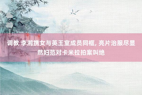 调教 李湘携女与英王室成员同框， 亮片治服尽显然妇范对卡米拉拍案叫绝