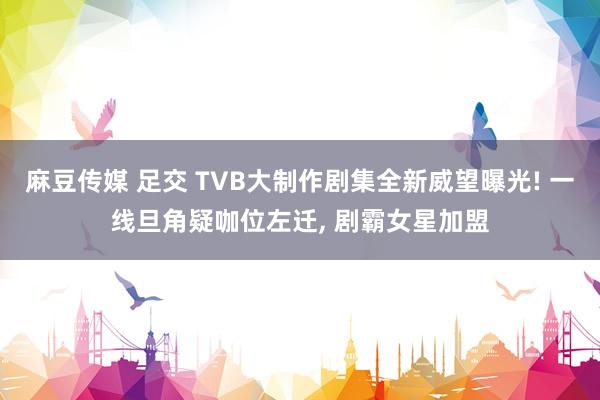 麻豆传媒 足交 TVB大制作剧集全新威望曝光! 一线旦角疑咖位左迁， 剧霸女星加盟